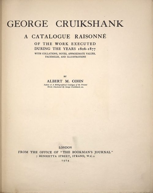George Cruikshank : A Catalogue Raisonné Of The Work Executed During The Years 1806-1877; With Collations, Notes, Approximate Values, Facsimiles, And Illustrationsby Albert M. Cohn, author of a bibliographical catalogue of the printed works illustrated by George Cruikshank, etc. London : Office of "The Bookman's Jounral", 1924. [Cohn, Albert M.]