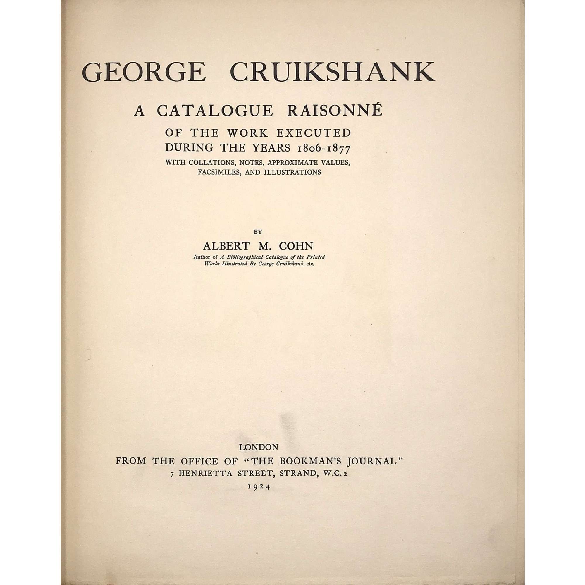 George Cruikshank : A Catalogue Raisonné Of The Work Executed During The Years 1806-1877; With Collations, Notes, Approximate Values, Facsimiles, And Illustrationsby Albert M. Cohn, author of a bibliographical catalogue of the printed works illustrated by George Cruikshank, etc. London : Office of "The Bookman's Jounral", 1924. [Cohn, Albert M.]