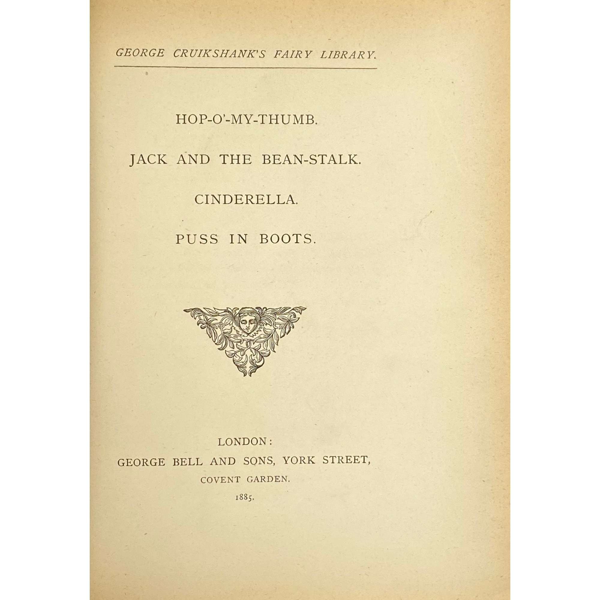 George Cruikshank. George Cruikshank's Fairy Library. Hop-O'-My Thumb. Jack and the Bean-Stalk. Cinderella. Puss in Boots. — London: George Bell and Sons, 1885. — pp.: [2] blank, [2] first half-title with blank verso, [i-ii] second half-title with blank verso, [2] frontispiece plate with blank recto, [iii-viii] title, colophone, editor's note, list of illustr. [2] title with blank verso, [1] 2-101 [3] blank, 24 plates with protective tissue, unpag. — Colophon: This edition is limited to 500 copies, with India paper impressions. The former editions have been from lithographic transfers. The plates were retouched under Mr. Cruikshank's direction shortly before his death, and have not been used since until now.